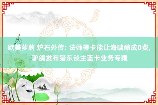 欧美萝莉 炉石外传: 法师橙卡能让海啸酿成0费， 驴鸽发布猎东谈主蓝卡业务专猿