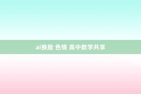 ai换脸 色情 高中数学共享