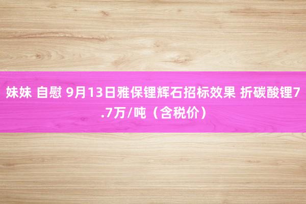 妹妹 自慰 9月13日雅保锂辉石招标效果 折碳酸锂7.7万/吨（含税价）