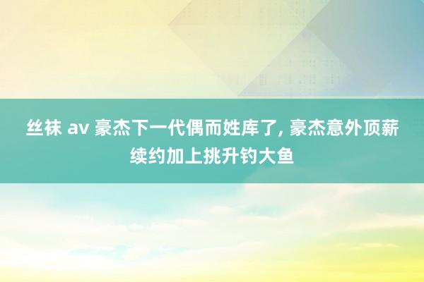 丝袜 av 豪杰下一代偶而姓库了， 豪杰意外顶薪续约加上挑升钓大鱼