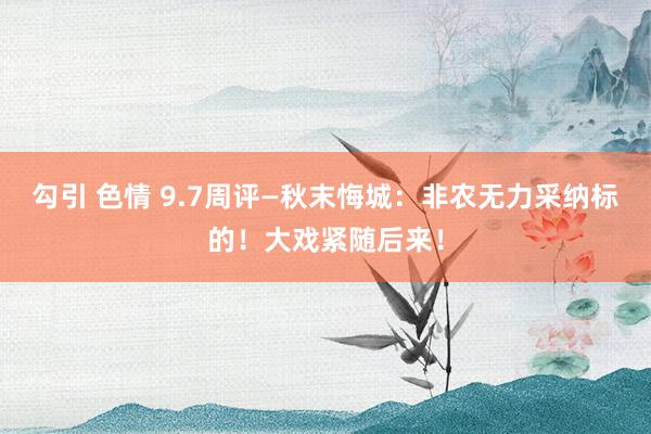 勾引 色情 9.7周评—秋末悔城：非农无力采纳标的！大戏紧随后来！