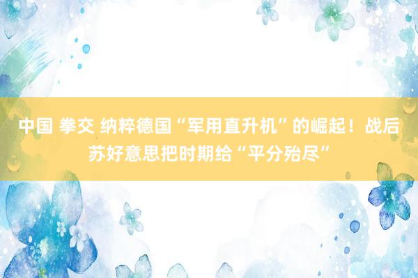 中国 拳交 纳粹德国“军用直升机”的崛起！战后苏好意思把时期给“平分殆尽”