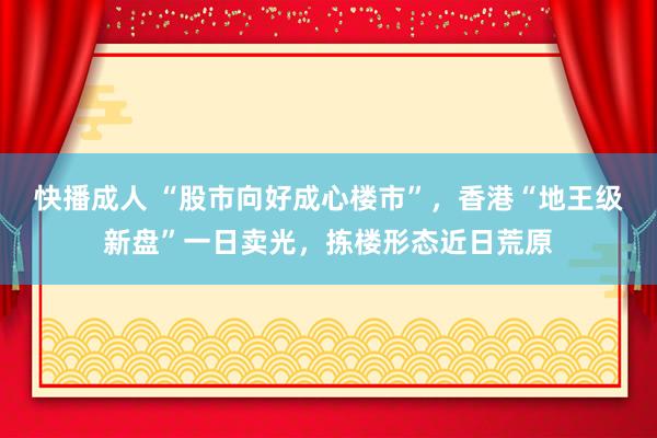 快播成人 “股市向好成心楼市”，香港“地王级新盘”一日卖光，拣楼形态近日荒原