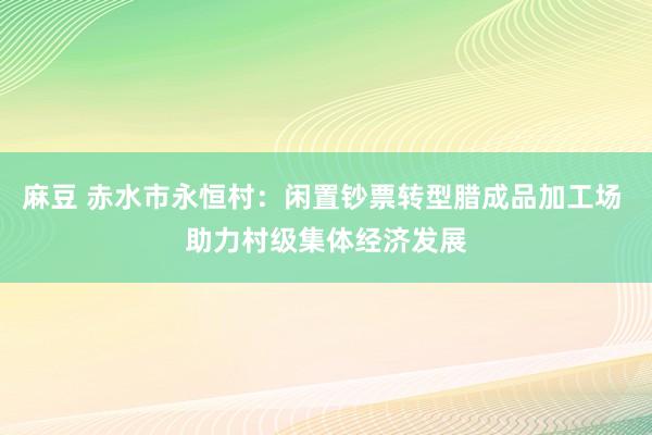 麻豆 赤水市永恒村：闲置钞票转型腊成品加工场 助力村级集体经济发展