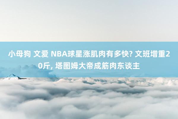 小母狗 文爱 NBA球星涨肌肉有多快? 文班增重20斤， 塔图姆大帝成筋肉东谈主