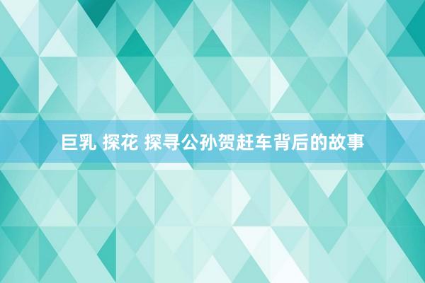 巨乳 探花 探寻公孙贺赶车背后的故事