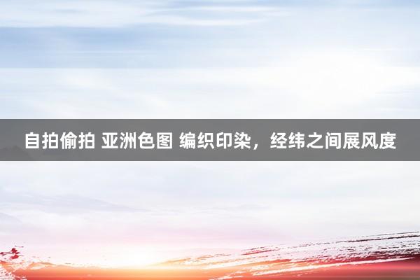 自拍偷拍 亚洲色图 编织印染，经纬之间展风度
