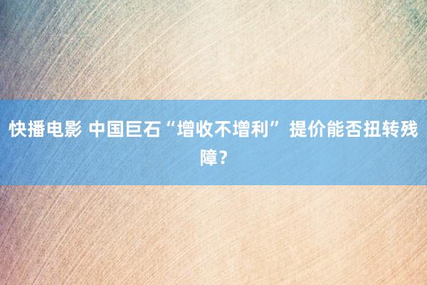 快播电影 中国巨石“增收不增利” 提价能否扭转残障？