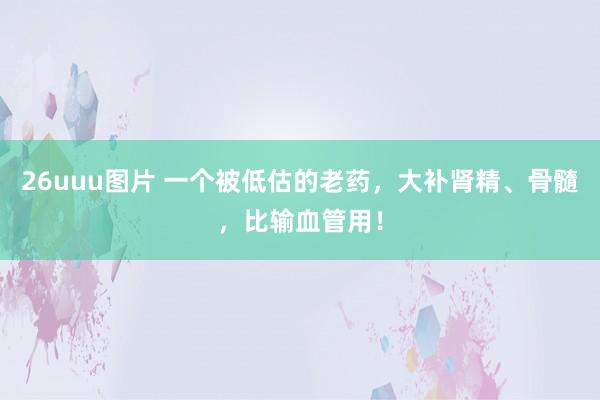 26uuu图片 一个被低估的老药,大补肾精、骨髓,比输血管用!