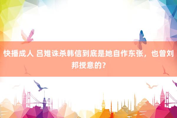 快播成人 吕雉诛杀韩信到底是她自作东张，也曾刘邦授意的？