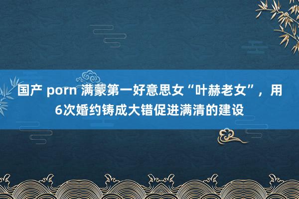 国产 porn 满蒙第一好意思女“叶赫老女”，用6次婚约铸成大错促进满清的建设