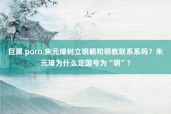 巨屌 porn 朱元璋树立明朝和明教联系系吗？朱元璋为什么定国号为“明”？