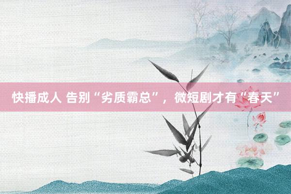 快播成人 告别“劣质霸总”，微短剧才有“春天”
