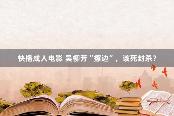 快播成人电影 吴柳芳“擦边”，该死封杀？