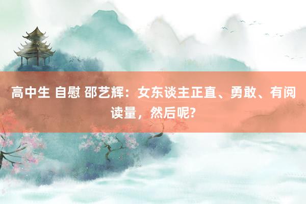 高中生 自慰 邵艺辉：女东谈主正直、勇敢、有阅读量，然后呢?