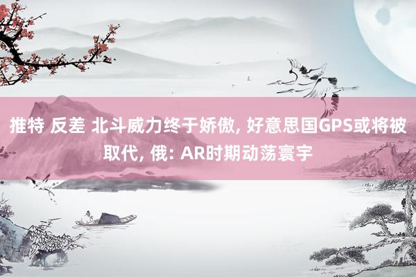 推特 反差 北斗威力终于娇傲， 好意思国GPS或将被取代， 俄: AR时期动荡寰宇