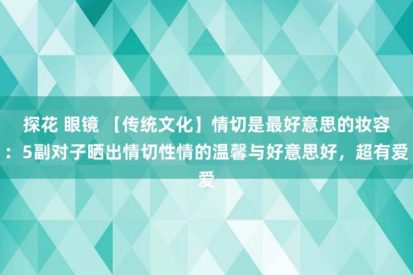 探花 眼镜 【传统文化】情切是最好意思的妆容：5副对子晒出情切性情的温馨与好意思好，超有爱