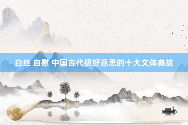 白丝 自慰 中国古代极好意思的十大文体典故