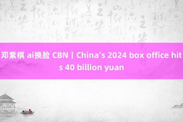 邓紫棋 ai换脸 CBN丨China’s 2024 box office hits 40 billion yuan