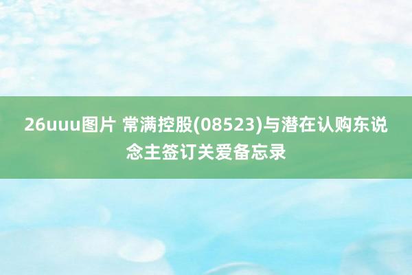 26uuu图片 常满控股(08523)与潜在认购东说念主签订关爱备忘录