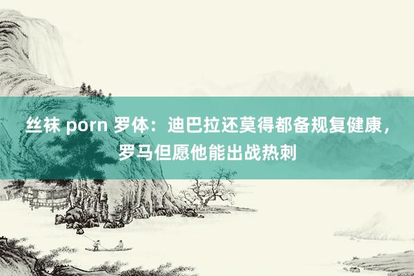 丝袜 porn 罗体：迪巴拉还莫得都备规复健康，罗马但愿他能出战热刺