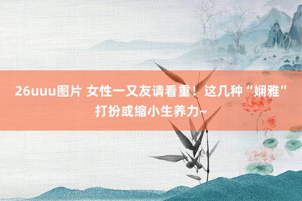 26uuu图片 女性一又友请看重！这几种“娴雅”打扮或缩小生养力~