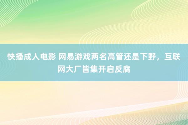 快播成人电影 网易游戏两名高管还是下野，互联网大厂皆集开启反腐