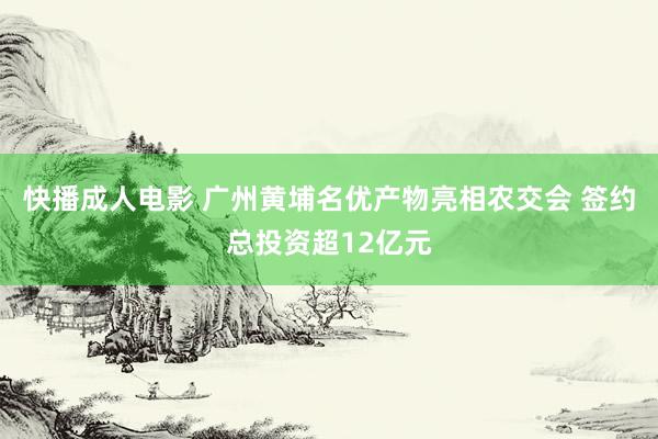 快播成人电影 广州黄埔名优产物亮相农交会 签约总投资超12亿元