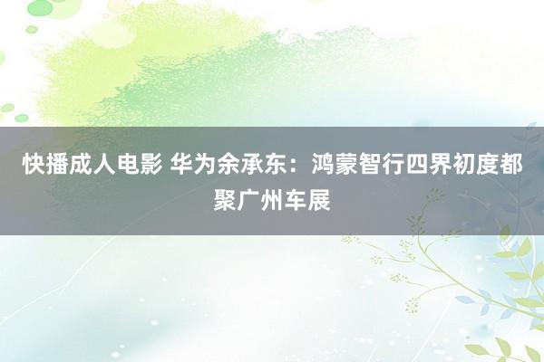 快播成人电影 华为余承东：鸿蒙智行四界初度都聚广州车展