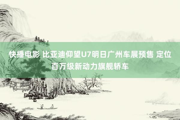 快播电影 比亚迪仰望U7明日广州车展预售 定位百万级新动力旗舰轿车