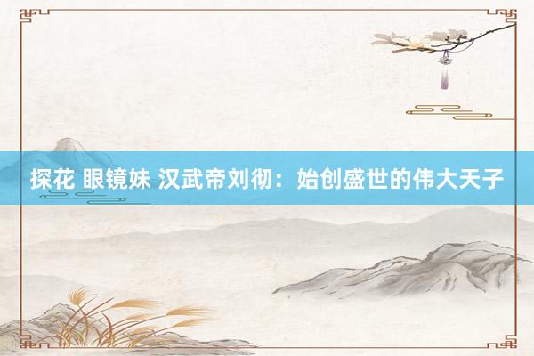 探花 眼镜妹 汉武帝刘彻：始创盛世的伟大天子
