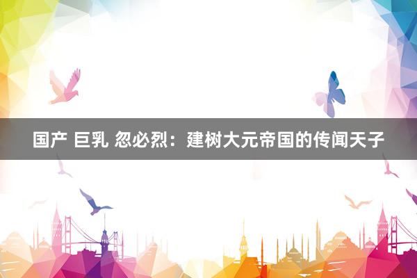 国产 巨乳 忽必烈：建树大元帝国的传闻天子