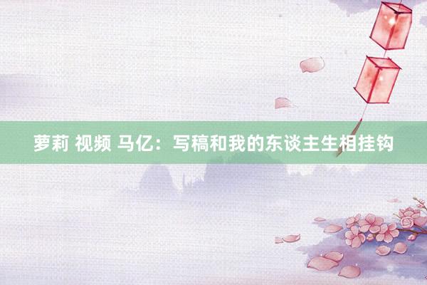 萝莉 视频 马亿：写稿和我的东谈主生相挂钩