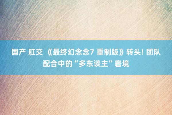 国产 肛交 《最终幻念念7 重制版》转头! 团队配合中的“多东谈主”窘境
