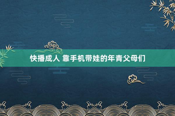 快播成人 靠手机带娃的年青父母们