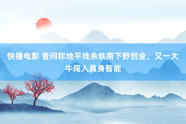 快播电影 音问称地平线余轶南下野创业，又一大牛闯入具身智能