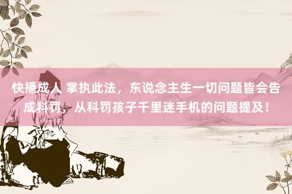 快播成人 掌执此法，东说念主生一切问题皆会告成科罚，从科罚孩子千里迷手机的问题提及！