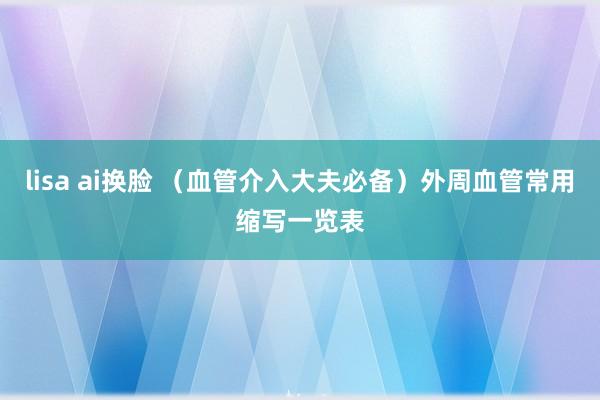 lisa ai换脸 （血管介入大夫必备）外周血管常用缩写一览表