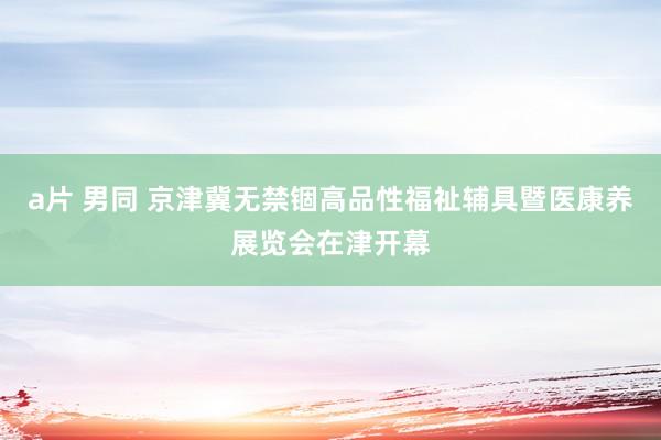 a片 男同 京津冀无禁锢高品性福祉辅具暨医康养展览会在津开幕