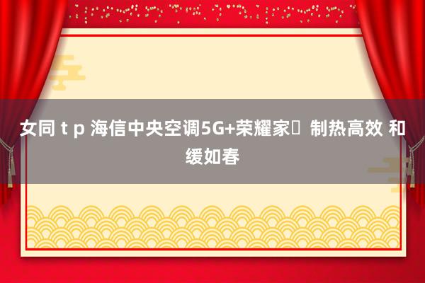 女同 t p 海信中央空调5G+荣耀家​制热高效 和缓如春