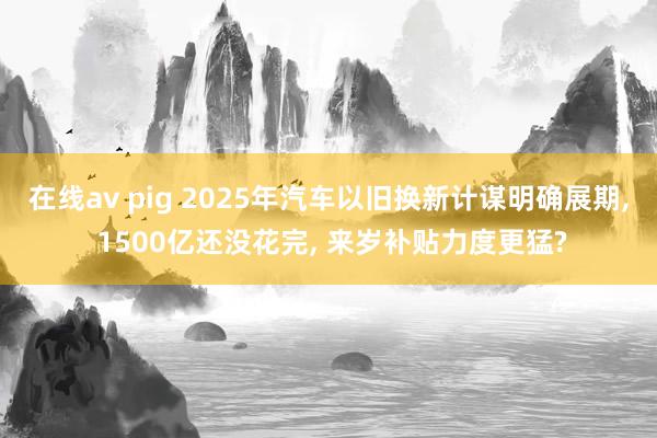 在线av pig 2025年汽车以旧换新计谋明确展期， 1500亿还没花完， 来岁补贴力度更猛?