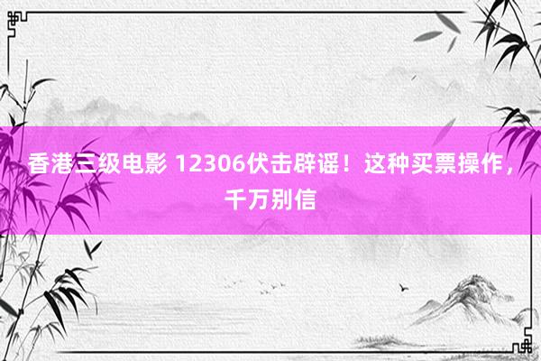 香港三级电影 12306伏击辟谣！这种买票操作，千万别信