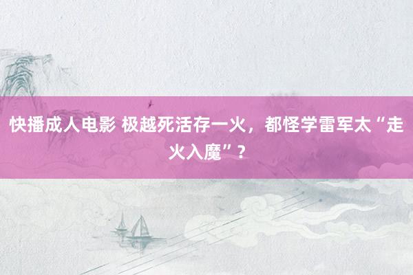 快播成人电影 极越死活存一火，都怪学雷军太“走火入魔”？