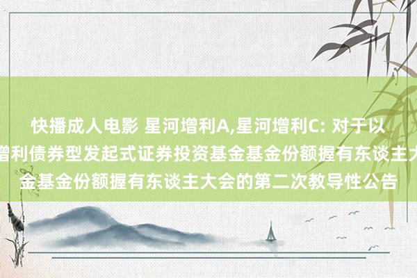快播成人电影 星河增利A,星河增利C: 对于以通信开会方式召开星河增利债券型发起式证券投资基金基金份额握有东谈主大会的第二次教导性公告