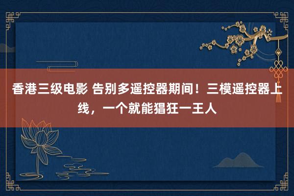 香港三级电影 告别多遥控器期间！三模遥控器上线，一个就能猖狂一王人