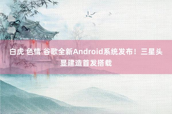 白虎 色情 谷歌全新Android系统发布！三星头显建造首发搭载