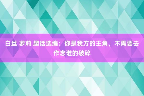白丝 萝莉 趣话选编:你是我方的主角,不需要去作念谁的破碎