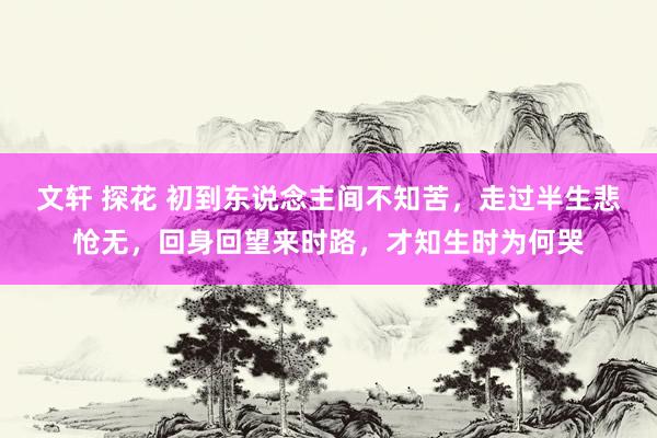 文轩 探花 初到东说念主间不知苦，走过半生悲怆无，回身回望来时路，才知生时为何哭
