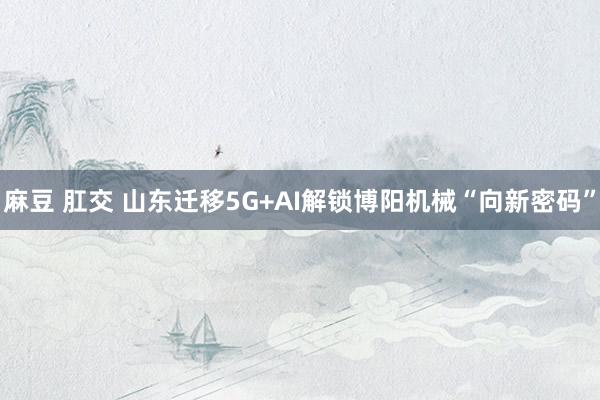 麻豆 肛交 山东迁移5G+AI解锁博阳机械“向新密码”