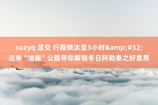 suzyq 足交 行程镌汰至3小时&#32;这条“油画”公路带你解锁冬日阿勒泰之好意思